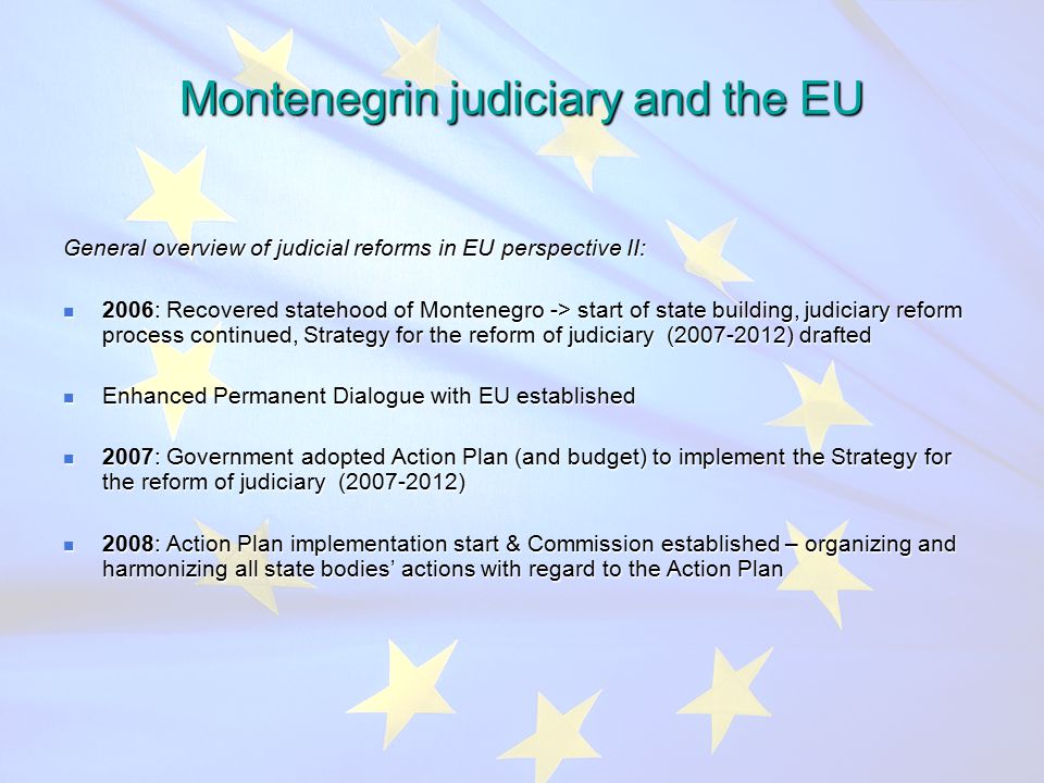 Montenegrin judiciary and the EU General overview of judicial reforms in EU perspective II: 2006: Recovered statehood of Montenegro -> start of state building, judiciary reform process continued, Strategy for the reform of judiciary ( ) drafted 2006: Recovered statehood of Montenegro -> start of state building, judiciary reform process continued, Strategy for the reform of judiciary ( ) drafted Enhanced Permanent Dialogue with EU established Enhanced Permanent Dialogue with EU established 2007: Government adopted Action Plan (and budget) to implement the Strategy for the reform of judiciary ( ) 2007: Government adopted Action Plan (and budget) to implement the Strategy for the reform of judiciary ( ) 2008: Action Plan implementation start & Commission established – organizing and harmonizing all state bodies’ actions with regard to the Action Plan 2008: Action Plan implementation start & Commission established – organizing and harmonizing all state bodies’ actions with regard to the Action Plan