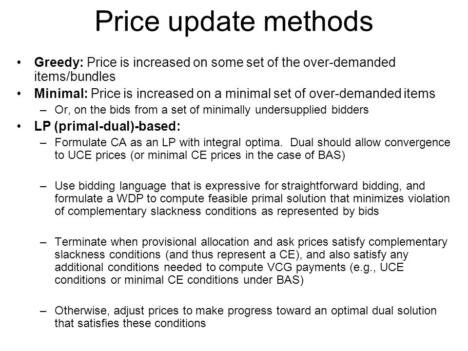 Price update methods Greedy: Price is increased on some set of the over-demanded items/bundles Minimal: Price is increased on a minimal set of over-demanded items –Or, on the bids from a set of minimally undersupplied bidders LP (primal-dual)-based: –Formulate CA as an LP with integral optima.