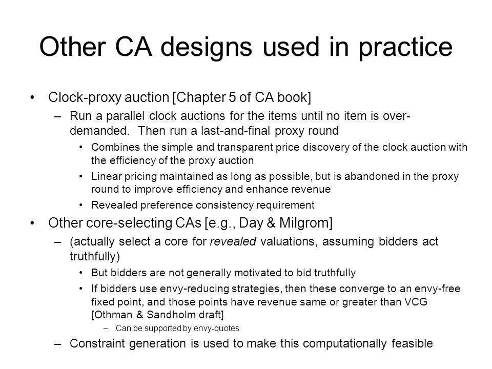 Other CA designs used in practice Clock-proxy auction [Chapter 5 of CA book] –Run a parallel clock auctions for the items until no item is over- demanded.