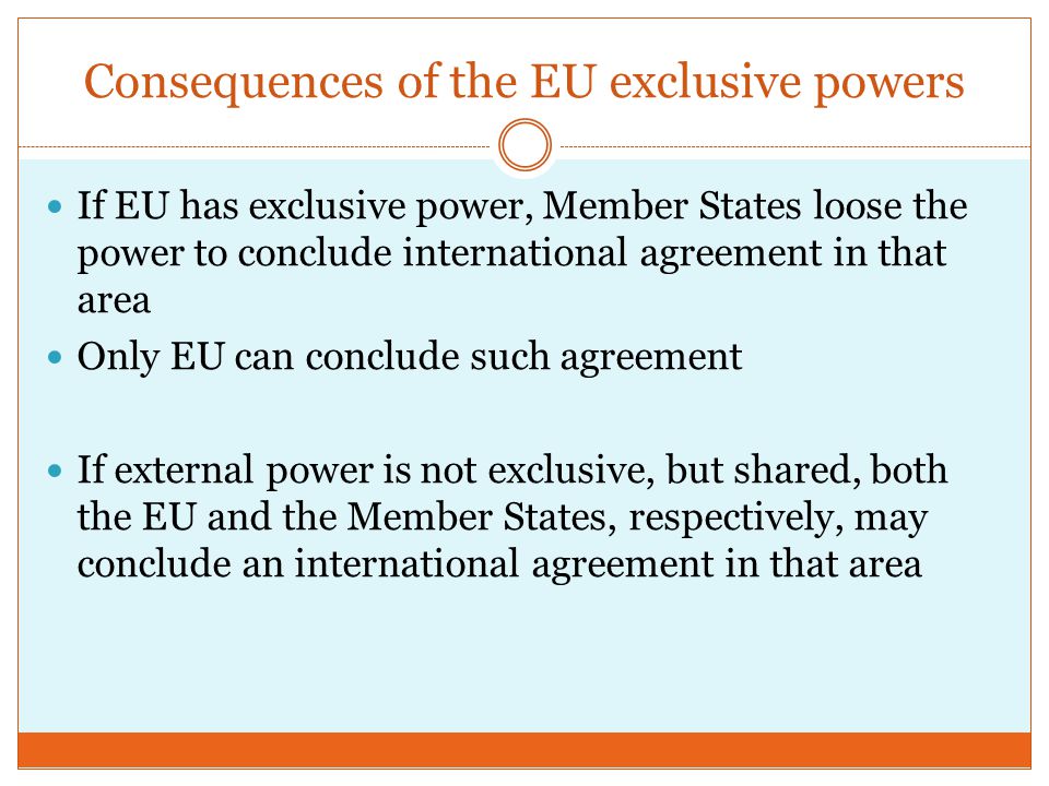Consequences of the EU exclusive powers If EU has exclusive power, Member States loose the power to conclude international agreement in that area Only EU can conclude such agreement If external power is not exclusive, but shared, both the EU and the Member States, respectively, may conclude an international agreement in that area