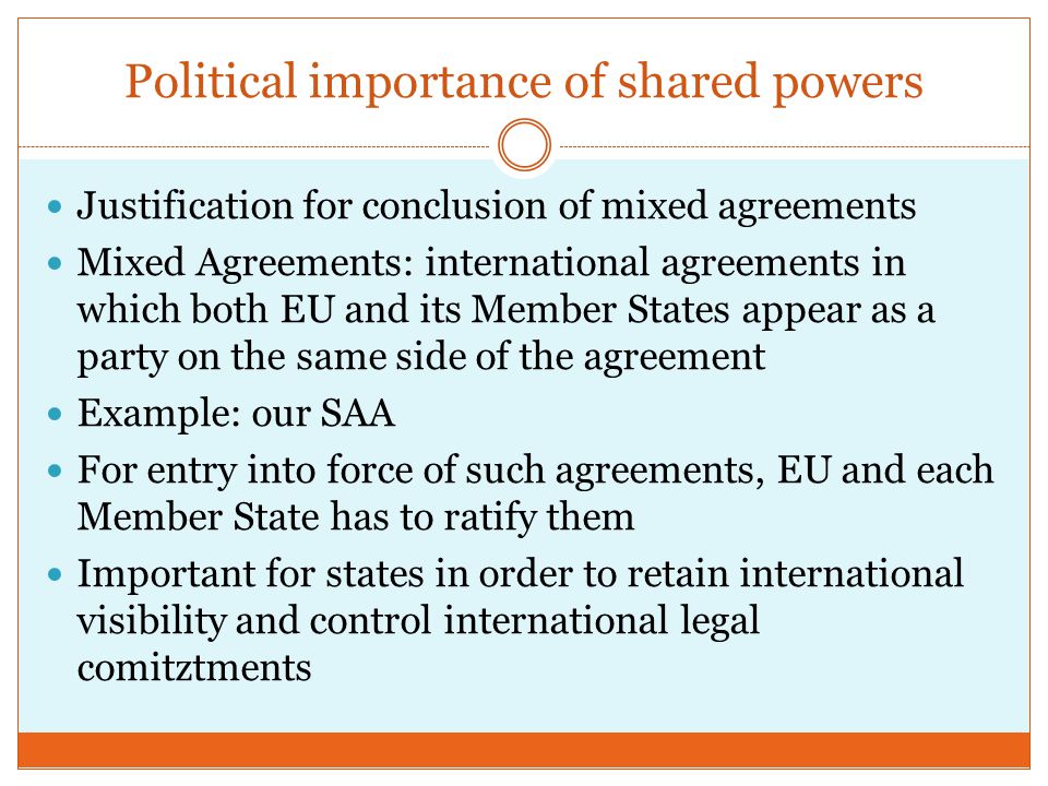 Political importance of shared powers Justification for conclusion of mixed agreements Mixed Agreements: international agreements in which both EU and its Member States appear as a party on the same side of the agreement Example: our SAA For entry into force of such agreements, EU and each Member State has to ratify them Important for states in order to retain international visibility and control international legal comitztments