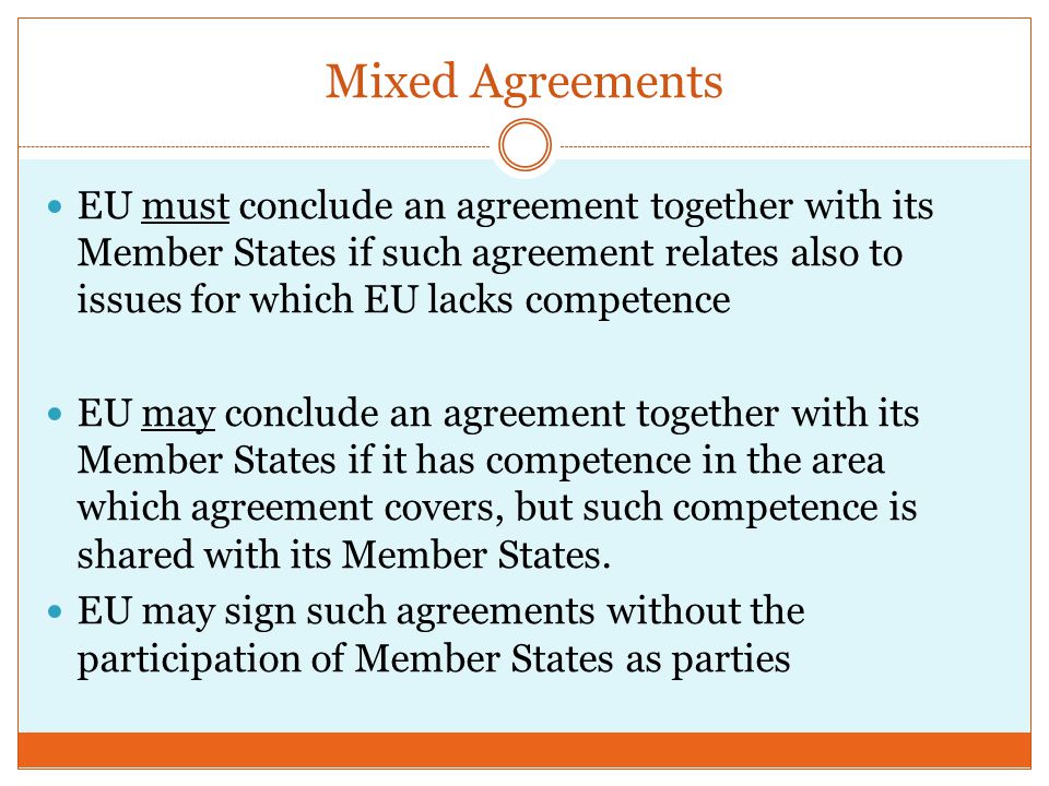 Mixed Agreements EU must conclude an agreement together with its Member States if such agreement relates also to issues for which EU lacks competence EU may conclude an agreement together with its Member States if it has competence in the area which agreement covers, but such competence is shared with its Member States.