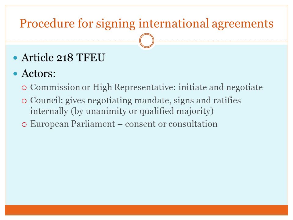 Procedure for signing international agreements Article 218 TFEU Actors:  Commission or High Representative: initiate and negotiate  Council: gives negotiating mandate, signs and ratifies internally (by unanimity or qualified majority)  European Parliament – consent or consultation
