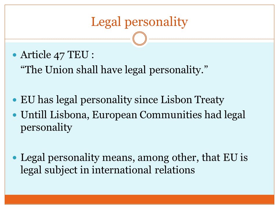 Legal personality Article 47 TEU : The Union shall have legal personality. EU has legal personality since Lisbon Treaty Untill Lisbona, European Communities had legal personality Legal personality means, among other, that EU is legal subject in international relations