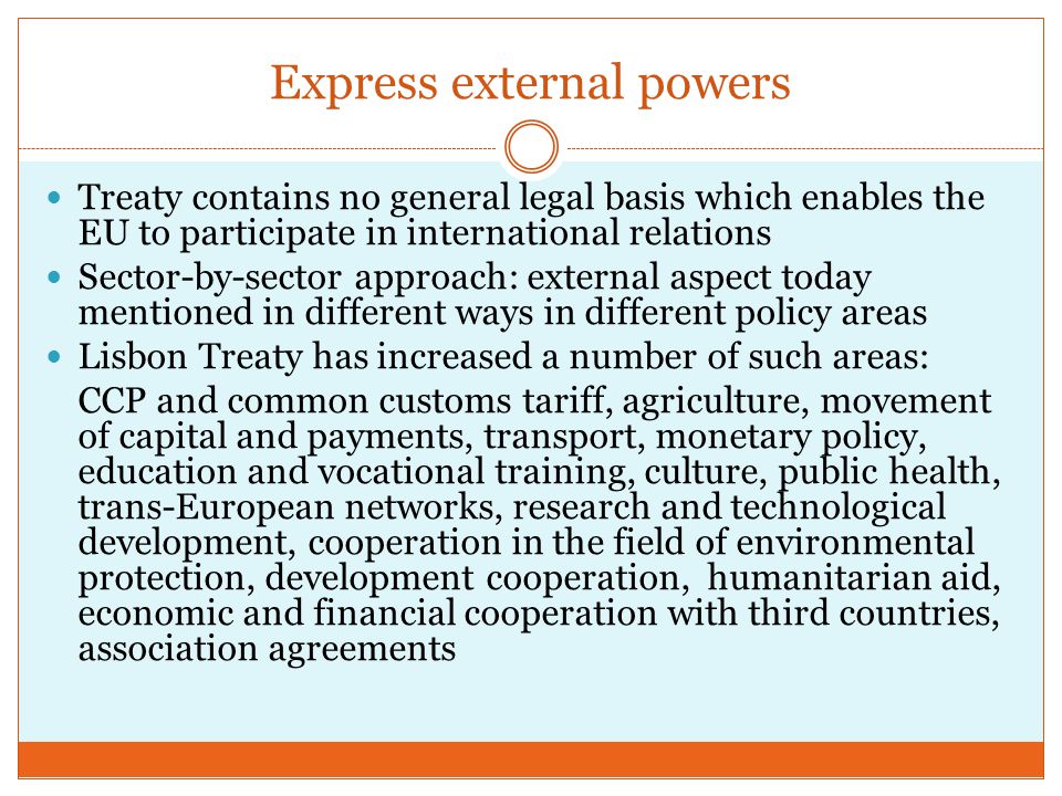 Express external powers Treaty contains no general legal basis which enables the EU to participate in international relations Sector-by-sector approach: external aspect today mentioned in different ways in different policy areas Lisbon Treaty has increased a number of such areas: CCP and common customs tariff, agriculture, movement of capital and payments, transport, monetary policy, education and vocational training, culture, public health, trans-European networks, research and technological development, cooperation in the field of environmental protection, development cooperation, humanitarian aid, economic and financial cooperation with third countries, association agreements