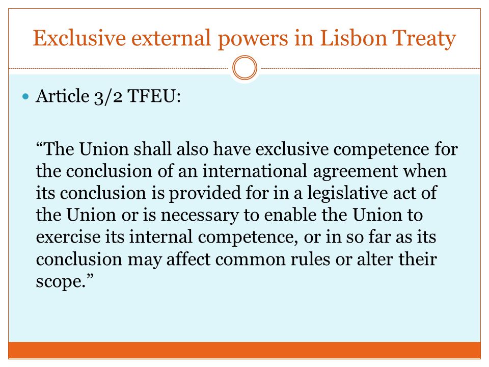 Exclusive external powers in Lisbon Treaty Article 3/2 TFEU: The Union shall also have exclusive competence for the conclusion of an international agreement when its conclusion is provided for in a legislative act of the Union or is necessary to enable the Union to exercise its internal competence, or in so far as its conclusion may affect common rules or alter their scope.
