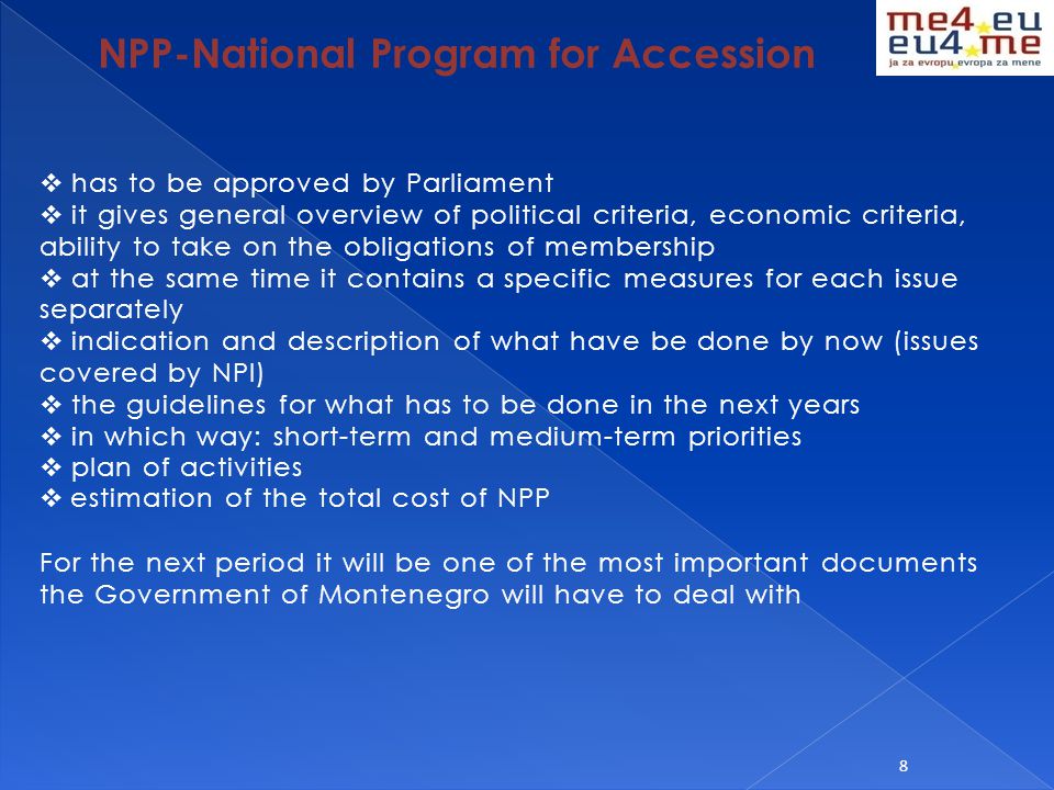 8 NPP-National Program for Accession  has to be approved by Parliament  it gives general overview of political criteria, economic criteria, ability to take on the obligations of membership  at the same time it contains a specific measures for each issue separately  indication and description of what have be done by now (issues covered by NPI)  the guidelines for what has to be done in the next years  in which way: short-term and medium-term priorities  plan of activities  estimation of the total cost of NPP For the next period it will be one of the most important documents the Government of Montenegro will have to deal with