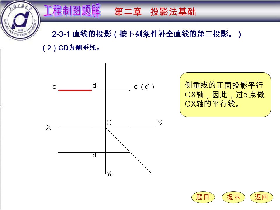 2-3-1 （ 2 ） 直线的投影（按下列条件补全直线的第三投影。） 题目提示返回 （ 2 ） CD 为侧垂线。 第二章 投影法基础 侧垂线的正面投影平行 OX 轴，因此，过 c‘ 点做 OX 轴的平行线。