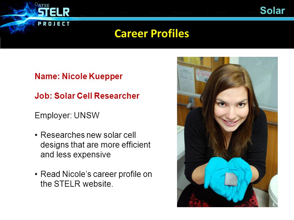 Career Profiles Name: Nicole Kuepper Job: Solar Cell Researcher Employer: UNSW Researches new solar cell designs that are more efficient and less expensive Read Nicole’s career profile on the STELR website.