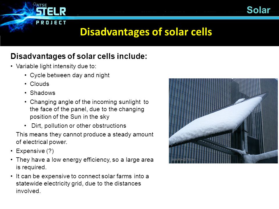 Solar Disadvantages of solar cells include: Variable light intensity due to: Cycle between day and night Clouds Shadows Changing angle of the incoming sunlight to the face of the panel, due to the changing position of the Sun in the sky Dirt, pollution or other obstructions This means they cannot produce a steady amount of electrical power.