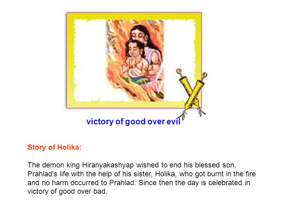victory of good over evil Story of Holika: The demon king Hiranyakashyap wished to end his blessed son, Prahlad s life with the help of his sister, Holika, who got burnt in the fire and no harm occurred to Prahlad.