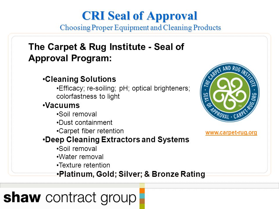 CRI Seal of Approval Choosing Proper Equipment and Cleaning Products The Carpet & Rug Institute - Seal of Approval Program: Cleaning Solutions Efficacy; re-soiling; pH; optical brighteners; colorfastness to light Vacuums Soil removal Dust containment Carpet fiber retention Deep Cleaning Extractors and Systems Soil removal Water removal Texture retention Platinum, Gold; Silver; & Bronze Rating