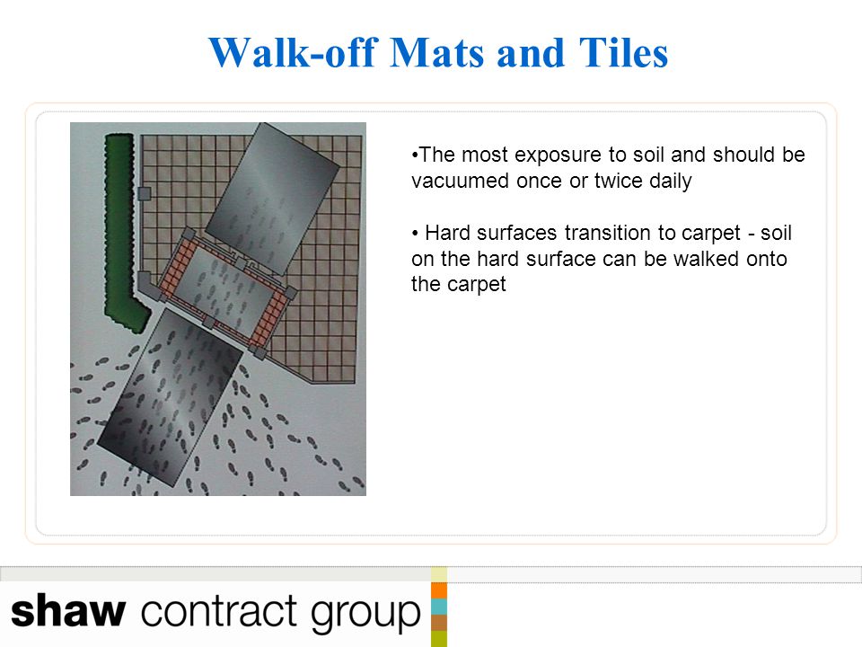 Walk-off Mats and Tiles The most exposure to soil and should be vacuumed once or twice daily Hard surfaces transition to carpet - soil on the hard surface can be walked onto the carpet