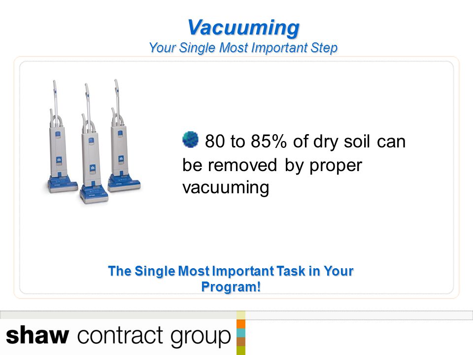 Vacuuming Your Single Most Important Step 80 to 85% of dry soil can be removed by proper vacuuming The Single Most Important Task in Your Program!