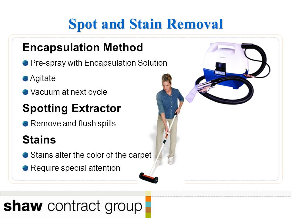 Spot and Stain Removal Encapsulation Method Pre-spray with Encapsulation Solution Agitate Vacuum at next cycle Spotting Extractor Remove and flush spills Stains Stains alter the color of the carpet Require special attention