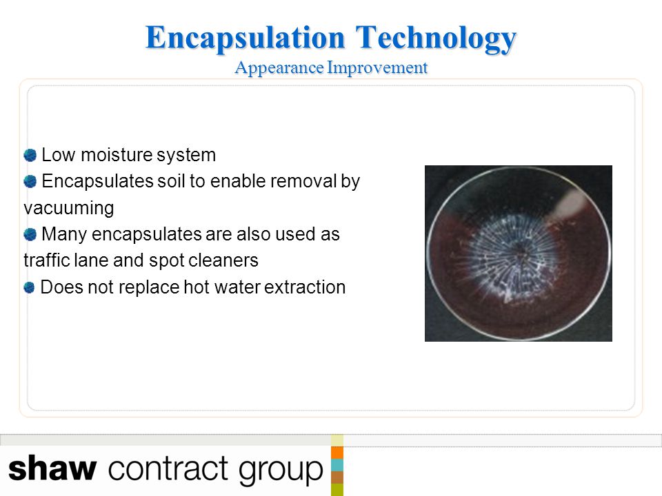 Encapsulation Technology Appearance Improvement Low moisture system Encapsulates soil to enable removal by vacuuming Many encapsulates are also used as traffic lane and spot cleaners Does not replace hot water extraction