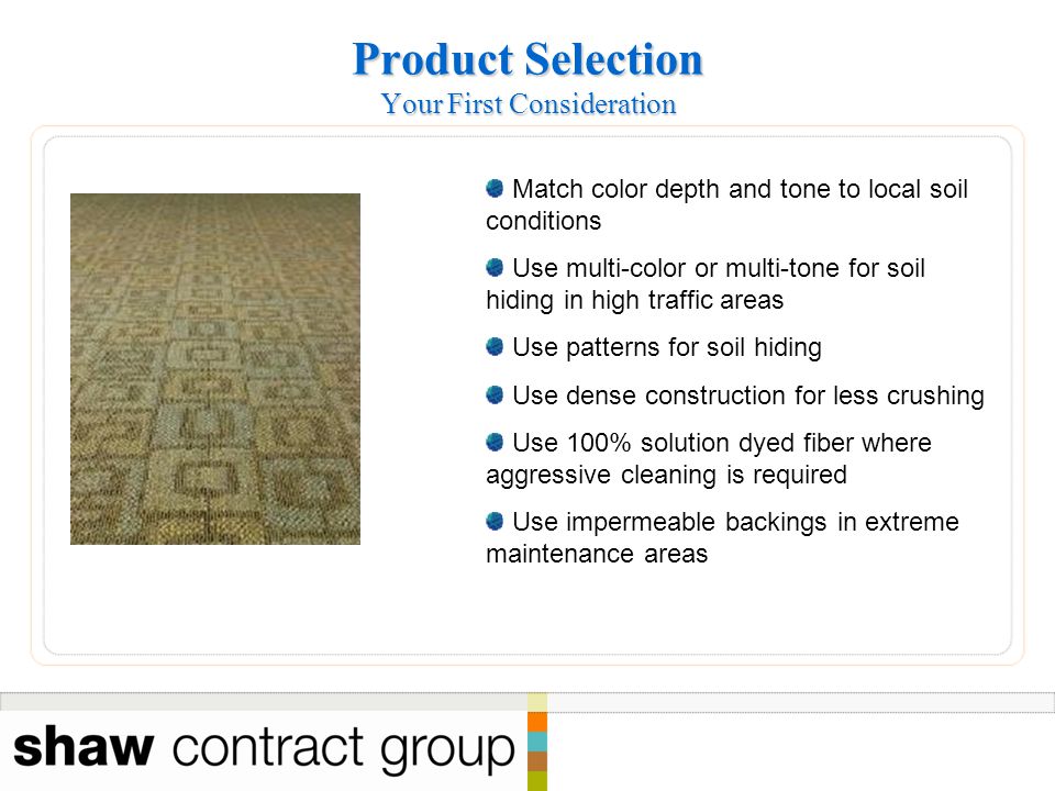 Product Selection Your First Consideration Match color depth and tone to local soil conditions Use multi-color or multi-tone for soil hiding in high traffic areas Use patterns for soil hiding Use dense construction for less crushing Use 100% solution dyed fiber where aggressive cleaning is required Use impermeable backings in extreme maintenance areas