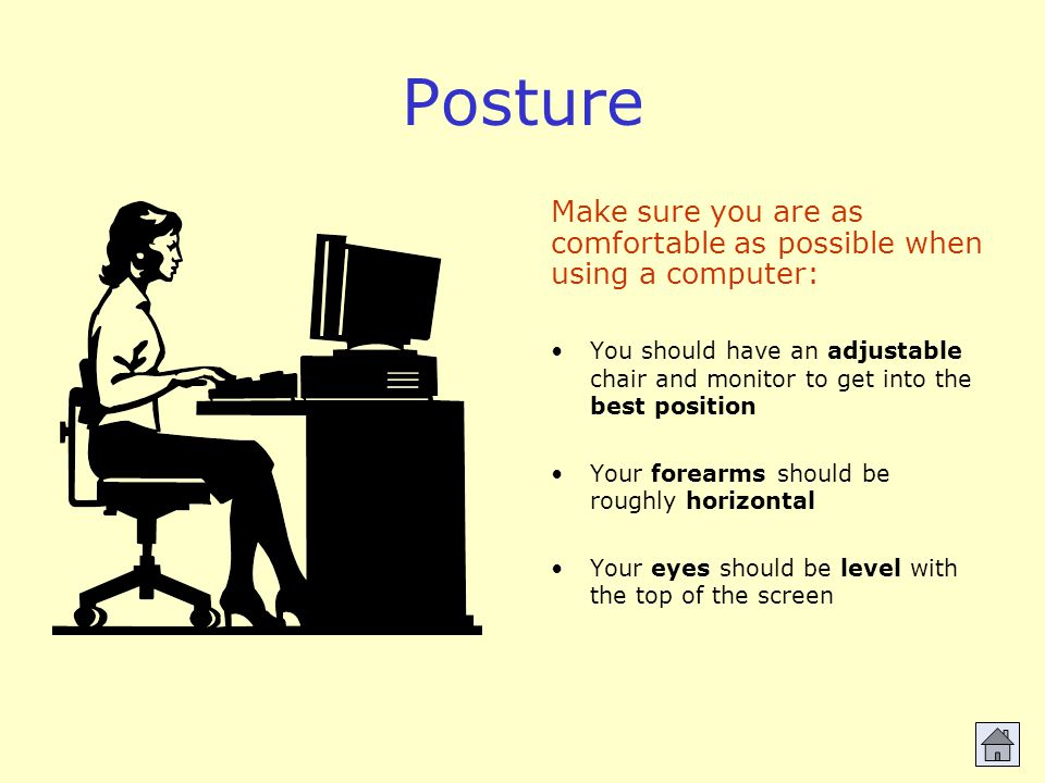 Posture You should have an adjustable chair and monitor to get into the best position Your forearms should be roughly horizontal Your eyes should be level with the top of the screen Make sure you are as comfortable as possible when using a computer:
