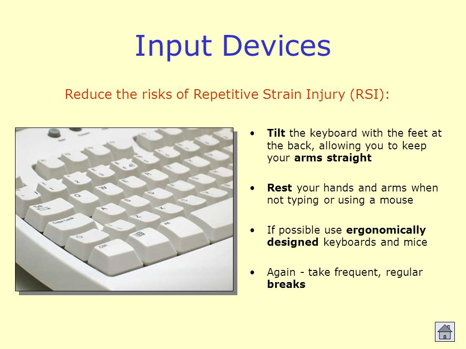Input Devices Tilt the keyboard with the feet at the back, allowing you to keep your arms straight Rest your hands and arms when not typing or using a mouse If possible use ergonomically designed keyboards and mice Again - take frequent, regular breaks Reduce the risks of Repetitive Strain Injury (RSI):