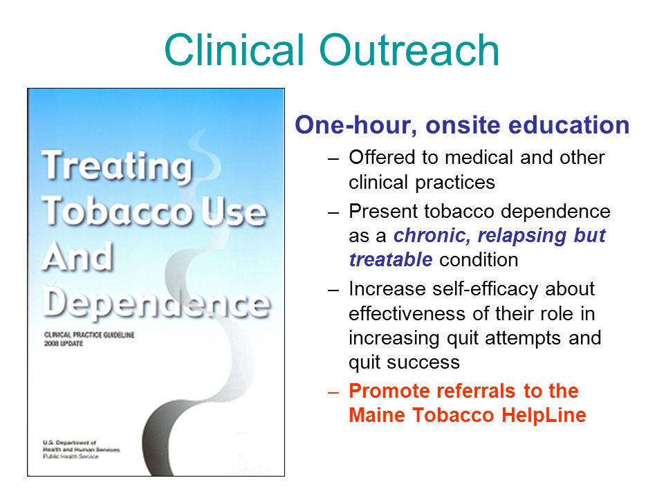 Clinical Outreach One-hour, onsite education –Offered to medical and other clinical practices –Present tobacco dependence as a chronic, relapsing but treatable condition –Increase self-efficacy about effectiveness of their role in increasing quit attempts and quit success –Promote referrals to the Maine Tobacco HelpLine