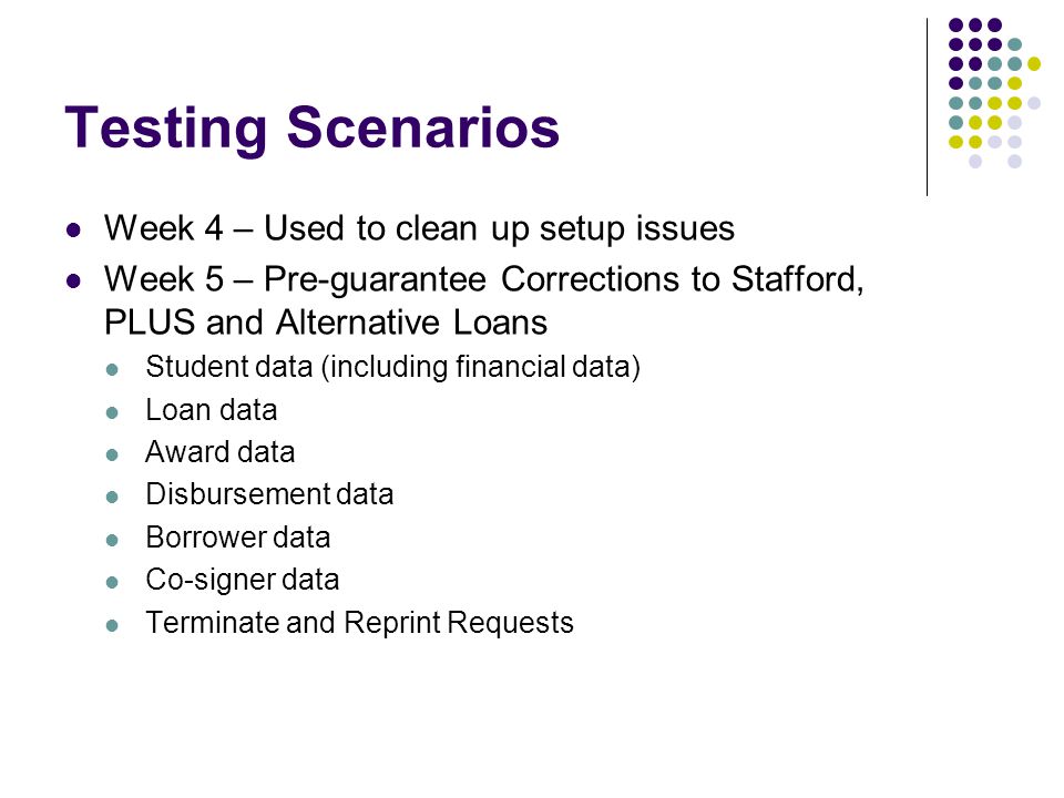 Testing Scenarios Week 4 – Used to clean up setup issues Week 5 – Pre-guarantee Corrections to Stafford, PLUS and Alternative Loans Student data (including financial data) Loan data Award data Disbursement data Borrower data Co-signer data Terminate and Reprint Requests