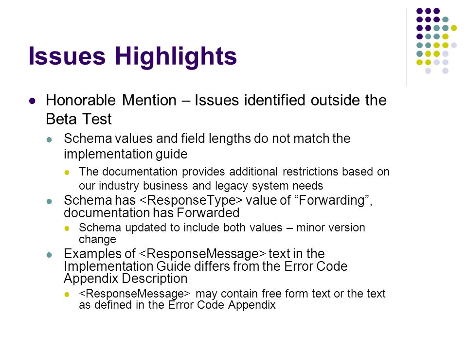 Issues Highlights Honorable Mention – Issues identified outside the Beta Test Schema values and field lengths do not match the implementation guide The documentation provides additional restrictions based on our industry business and legacy system needs Schema has value of Forwarding , documentation has Forwarded Schema updated to include both values – minor version change Examples of text in the Implementation Guide differs from the Error Code Appendix Description may contain free form text or the text as defined in the Error Code Appendix