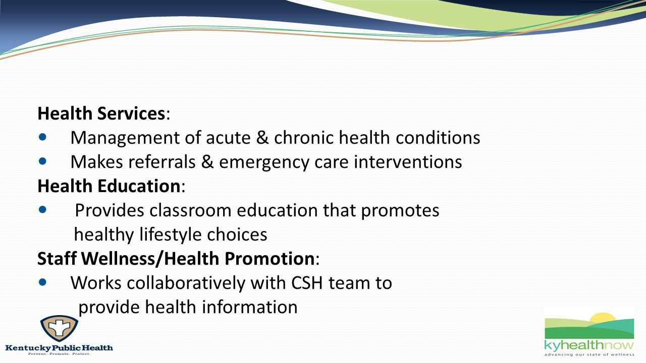 Health Services: Management of acute & chronic health conditions Makes referrals & emergency care interventions Health Education: Provides classroom education that promotes healthy lifestyle choices Staff Wellness/Health Promotion: Works collaboratively with CSH team to provide health information