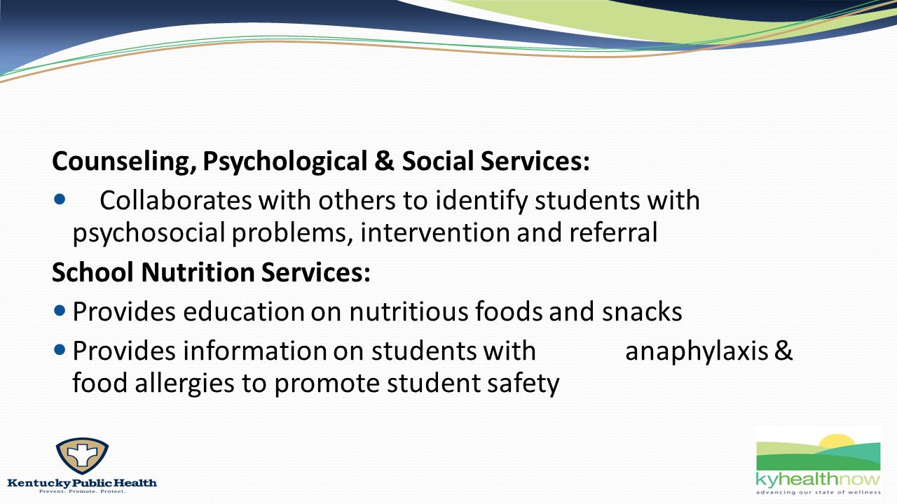 Counseling, Psychological & Social Services: Collaborates with others to identify students with psychosocial problems, intervention and referral School Nutrition Services: Provides education on nutritious foods and snacks Provides information on students with anaphylaxis & food allergies to promote student safety