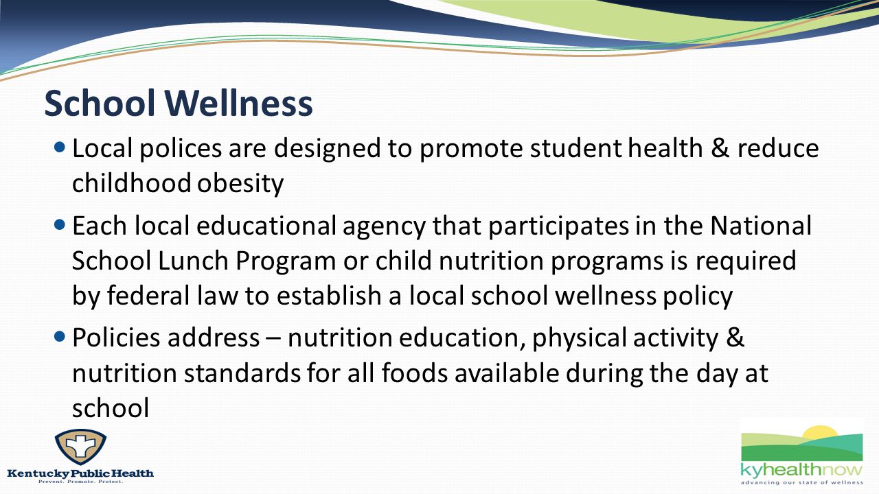School Wellness Local polices are designed to promote student health & reduce childhood obesity Each local educational agency that participates in the National School Lunch Program or child nutrition programs is required by federal law to establish a local school wellness policy Policies address – nutrition education, physical activity & nutrition standards for all foods available during the day at school