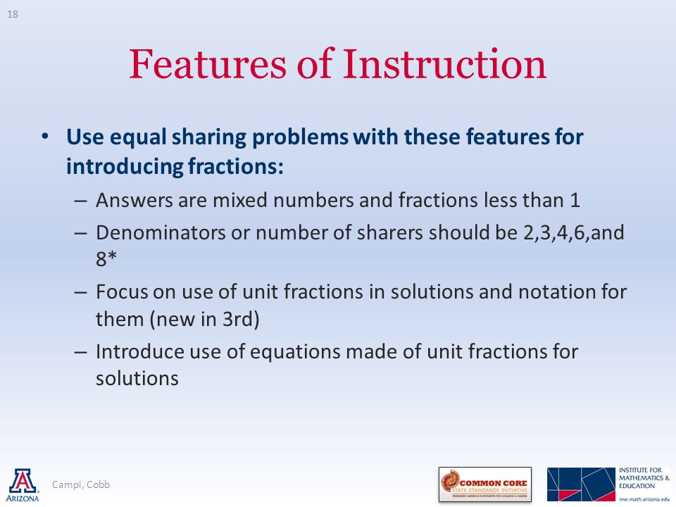 Features of Instruction Use equal sharing problems with these features for introducing fractions: – Answers are mixed numbers and fractions less than 1 – Denominators or number of sharers should be 2,3,4,6,and 8* – Focus on use of unit fractions in solutions and notation for them (new in 3rd) – Introduce use of equations made of unit fractions for solutions Campi, Cobb 18