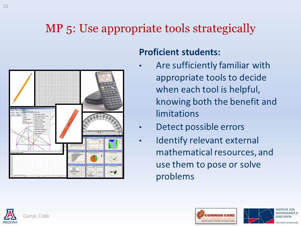 MP 5: Use appropriate tools strategically Proficient students: Are sufficiently familiar with appropriate tools to decide when each tool is helpful, knowing both the benefit and limitations Detect possible errors Identify relevant external mathematical resources, and use them to pose or solve problems 33 Campi, Cobb