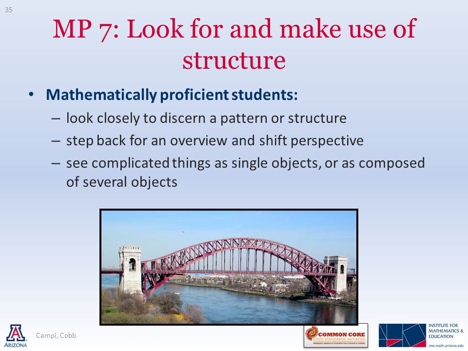 MP 7: Look for and make use of structure Mathematically proficient students: – look closely to discern a pattern or structure – step back for an overview and shift perspective – see complicated things as single objects, or as composed of several objects 35 Campi, Cobb