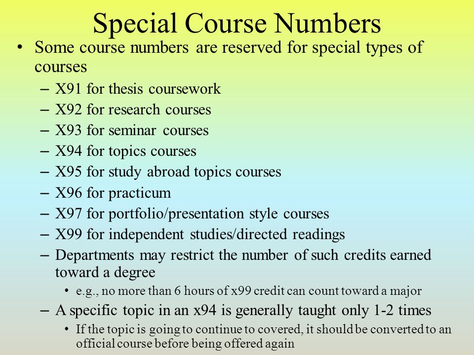 Special Course Numbers Some course numbers are reserved for special types of courses – X91 for thesis coursework – X92 for research courses – X93 for seminar courses – X94 for topics courses – X95 for study abroad topics courses – X96 for practicum – X97 for portfolio/presentation style courses – X99 for independent studies/directed readings – Departments may restrict the number of such credits earned toward a degree e.g., no more than 6 hours of x99 credit can count toward a major – A specific topic in an x94 is generally taught only 1-2 times If the topic is going to continue to covered, it should be converted to an official course before being offered again