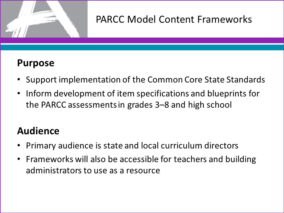 PARCC Model Content Frameworks Purpose Support implementation of the Common Core State Standards Inform development of item specifications and blueprints for the PARCC assessments in grades 3–8 and high school Audience Primary audience is state and local curriculum directors Frameworks will also be accessible for teachers and building administrators to use as a resource