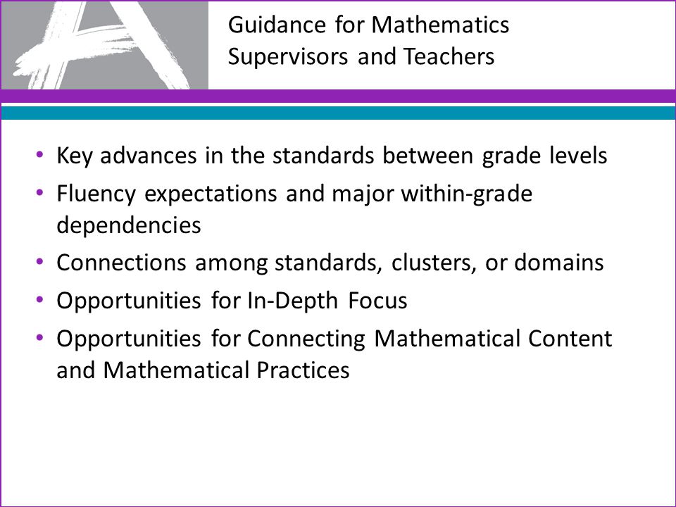 Guidance for Mathematics Supervisors and Teachers Key advances in the standards between grade levels Fluency expectations and major within-grade dependencies Connections among standards, clusters, or domains Opportunities for In-Depth Focus Opportunities for Connecting Mathematical Content and Mathematical Practices