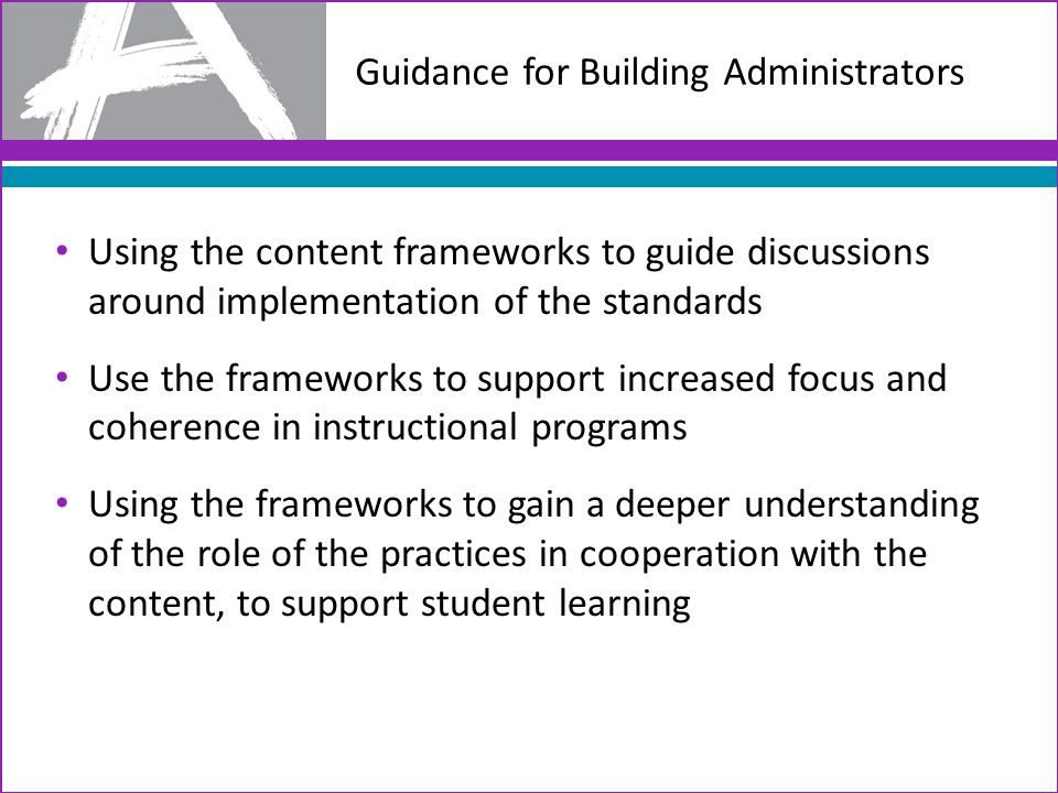 Guidance for Building Administrators Using the content frameworks to guide discussions around implementation of the standards Use the frameworks to support increased focus and coherence in instructional programs Using the frameworks to gain a deeper understanding of the role of the practices in cooperation with the content, to support student learning
