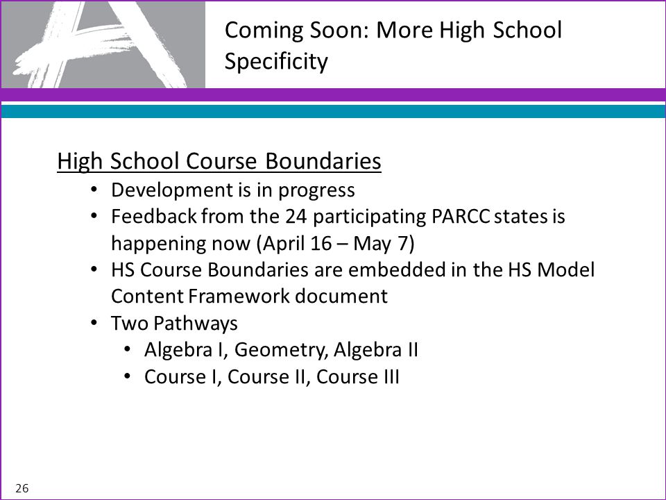 Coming Soon: More High School Specificity 26 High School Course Boundaries Development is in progress Feedback from the 24 participating PARCC states is happening now (April 16 – May 7) HS Course Boundaries are embedded in the HS Model Content Framework document Two Pathways Algebra I, Geometry, Algebra II Course I, Course II, Course III