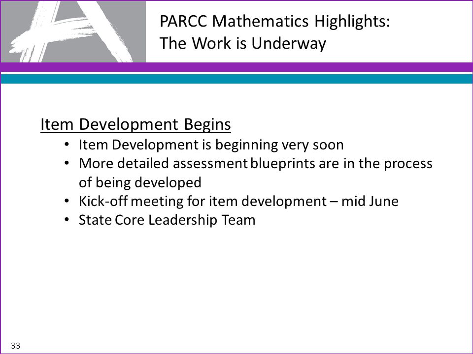 PARCC Mathematics Highlights: The Work is Underway 33 Item Development Begins Item Development is beginning very soon More detailed assessment blueprints are in the process of being developed Kick-off meeting for item development – mid June State Core Leadership Team