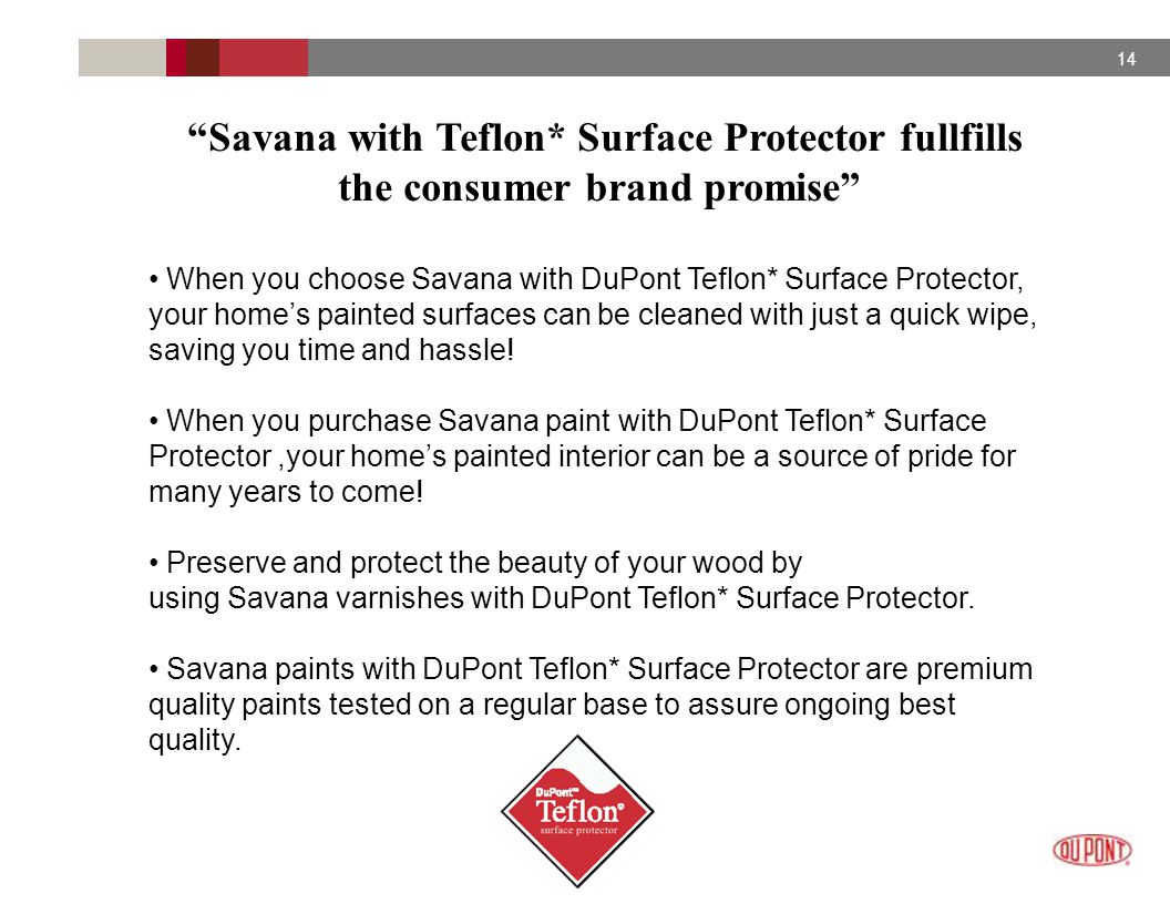 14 Savana with Teflon* Surface Protector fullfills the consumer brand promise When you choose Savana with DuPont Teflon* Surface Protector, your home’s painted surfaces can be cleaned with just a quick wipe, saving you time and hassle.