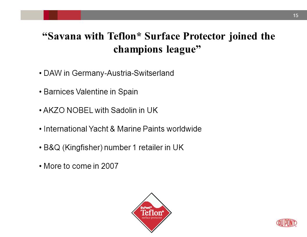 15 Savana with Teflon* Surface Protector joined the champions league DAW in Germany-Austria-Switserland Barnices Valentine in Spain AKZO NOBEL with Sadolin in UK International Yacht & Marine Paints worldwide B&Q (Kingfisher) number 1 retailer in UK More to come in 2007