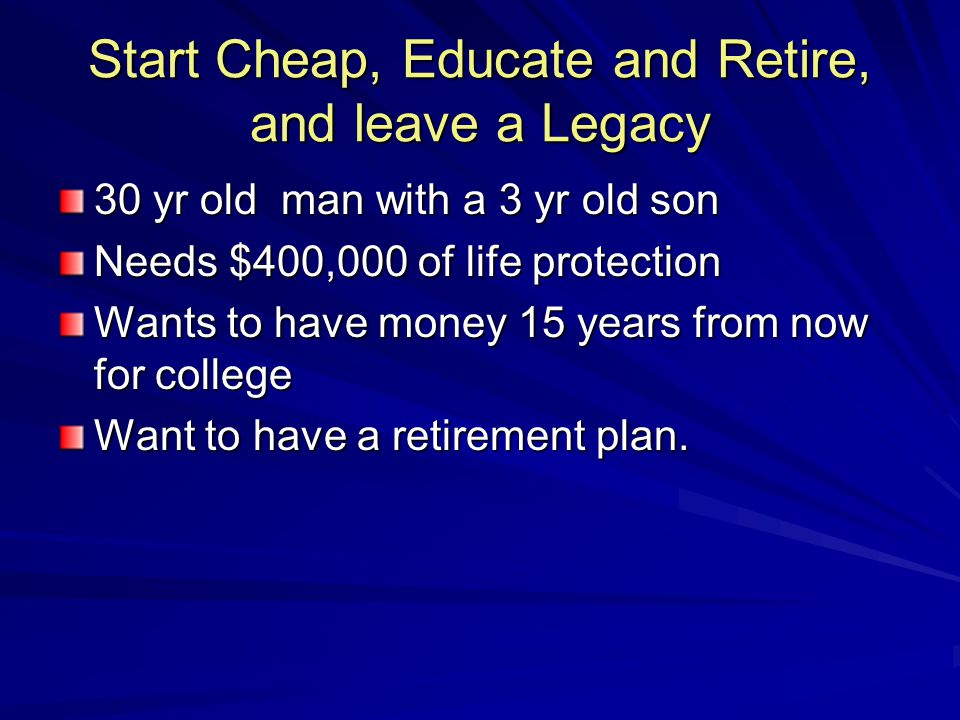 Start Cheap, Educate and Retire, and leave a Legacy 30 yr old man with a 3 yr old son Needs $400,000 of life protection Wants to have money 15 years from now for college Want to have a retirement plan.
