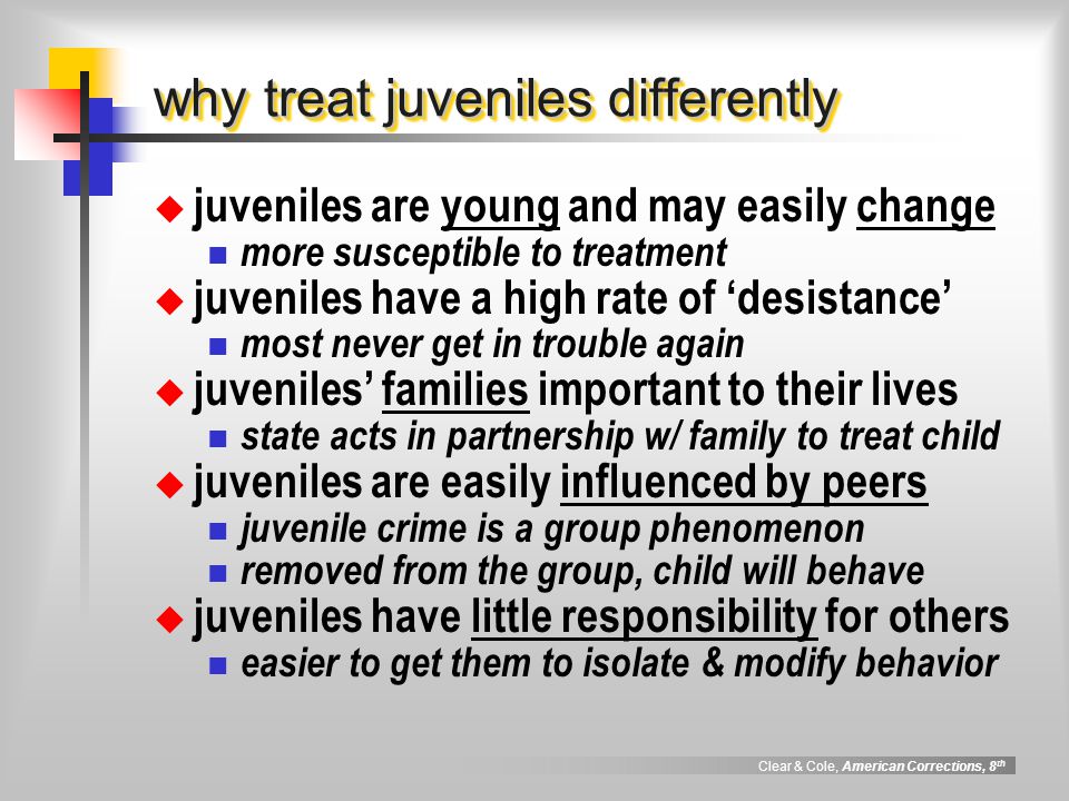 Clear & Cole, American Corrections, 8 th why treat juveniles differently  juveniles are young and may easily change more susceptible to treatment  juveniles have a high rate of ‘desistance’ most never get in trouble again  juveniles’ families important to their lives state acts in partnership w/ family to treat child  juveniles are easily influenced by peers juvenile crime is a group phenomenon removed from the group, child will behave  juveniles have little responsibility for others easier to get them to isolate & modify behavior