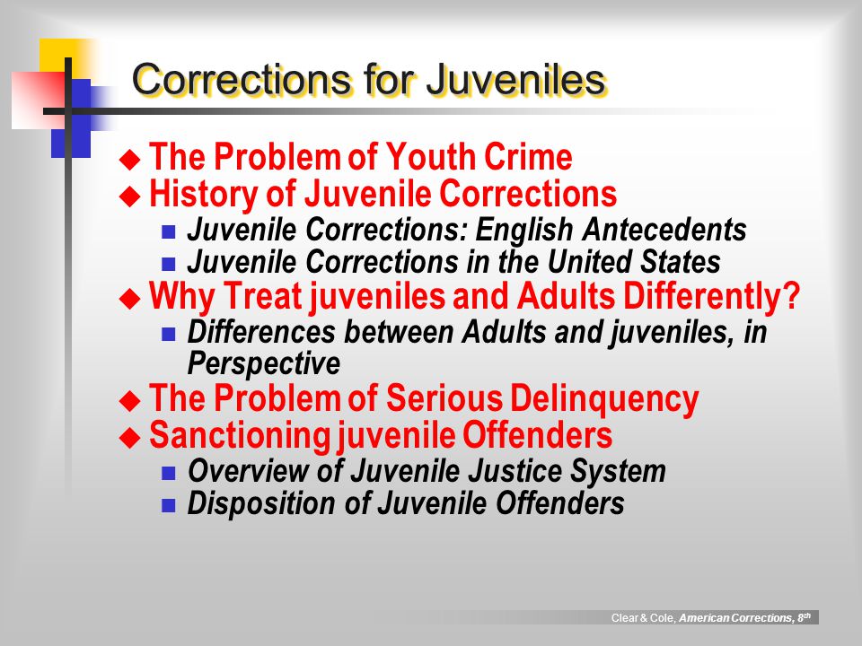 Clear & Cole, American Corrections, 8 th Corrections for Juveniles  The Problem of Youth Crime  History of Juvenile Corrections Juvenile Corrections: English Antecedents Juvenile Corrections in the United States  Why Treat juveniles and Adults Differently.