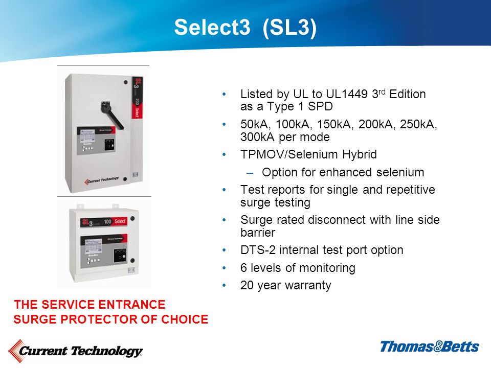 Select3 (SL3) Listed by UL to UL rd Edition as a Type 1 SPD 50kA, 100kA, 150kA, 200kA, 250kA, 300kA per mode TPMOV/Selenium Hybrid –Option for enhanced selenium Test reports for single and repetitive surge testing Surge rated disconnect with line side barrier DTS-2 internal test port option 6 levels of monitoring 20 year warranty THE SERVICE ENTRANCE SURGE PROTECTOR OF CHOICE