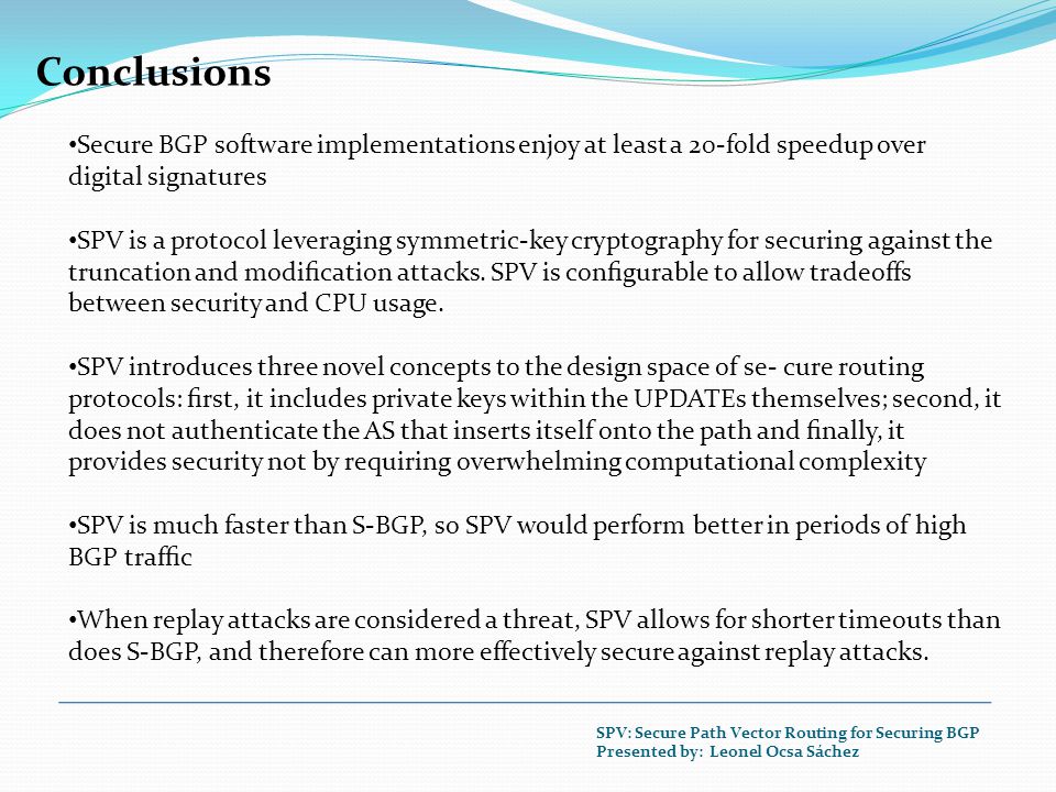 Conclusions Secure BGP software implementations enjoy at least a 20-fold speedup over digital signatures SPV is a protocol leveraging symmetric-key cryptography for securing against the truncation and modiﬁcation attacks.