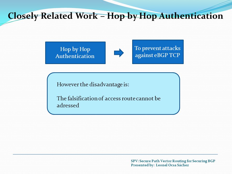 Closely Related Work – Hop by Hop Authentication Hop by Hop Authentication To prevent attacks against eBGP TCP However the disadvantage is: The falsification of access route cannot be adressed SPV: Secure Path Vector Routing for Securing BGP Presented by: Leonel Ocsa Sáchez