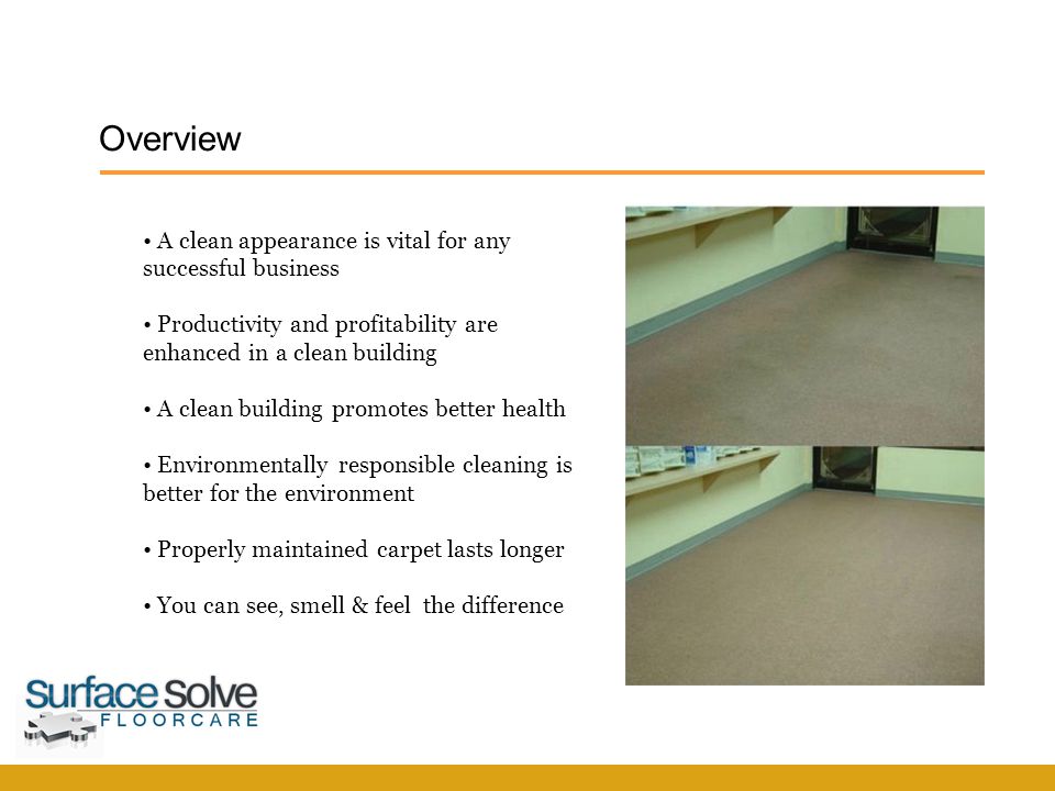 Overview SurfaceSolve F l o o r c a r e A clean appearance is vital for any successful business Productivity and profitability are enhanced in a clean building A clean building promotes better health Environmentally responsible cleaning is better for the environment Properly maintained carpet lasts longer You can see, smell & feel the difference