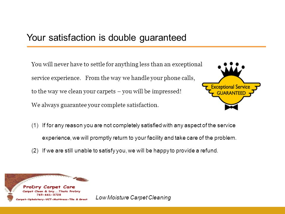 Your satisfaction is double guaranteed Low Moisture Carpet Cleaning (1)If for any reason you are not completely satisfied with any aspect of the service experience, we will promptly return to your facility and take care of the problem.