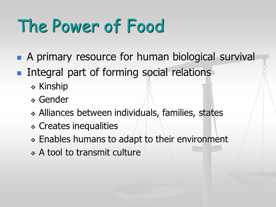 The Power of Food A primary resource for human biological survival A primary resource for human biological survival Integral part of forming social relations Integral part of forming social relations  Kinship  Gender  Alliances between individuals, families, states  Creates inequalities  Enables humans to adapt to their environment  A tool to transmit culture