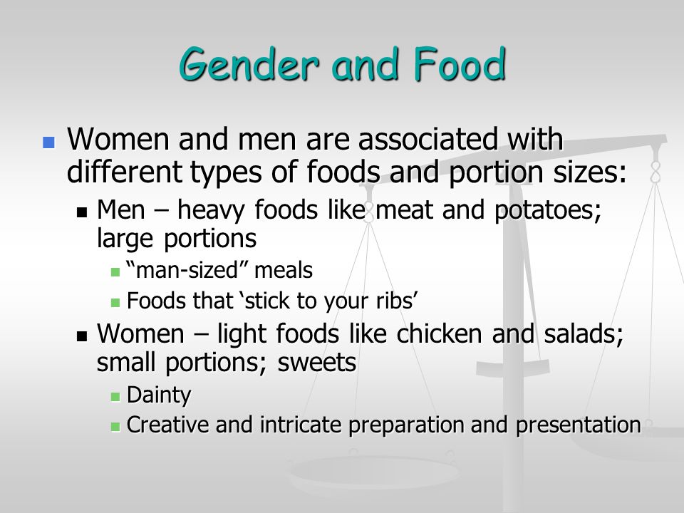 Gender and Food Women and men are associated with different types of foods and portion sizes: Women and men are associated with different types of foods and portion sizes: Men – heavy foods like meat and potatoes; large portions Men – heavy foods like meat and potatoes; large portions man-sized meals man-sized meals Foods that ‘stick to your ribs’ Foods that ‘stick to your ribs’ Women – light foods like chicken and salads; small portions; sweets Women – light foods like chicken and salads; small portions; sweets Dainty Dainty Creative and intricate preparation and presentation Creative and intricate preparation and presentation